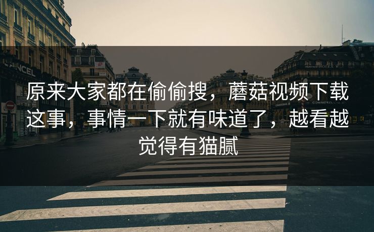 原来大家都在偷偷搜，蘑菇视频下载这事，事情一下就有味道了，越看越觉得有猫腻