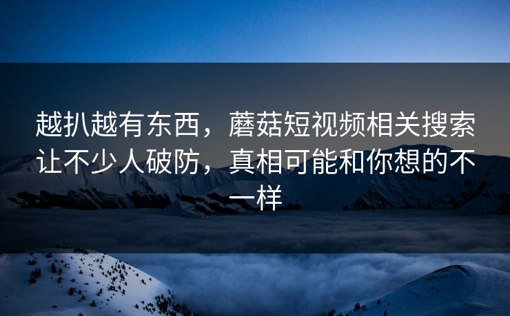 越扒越有东西,蘑菇短视频相关搜索让不少人破防,真相可能和你想的不一样 越扒越有东西,蘑菇短视频相关搜索让不少人破防,真相可能和你想的不一样