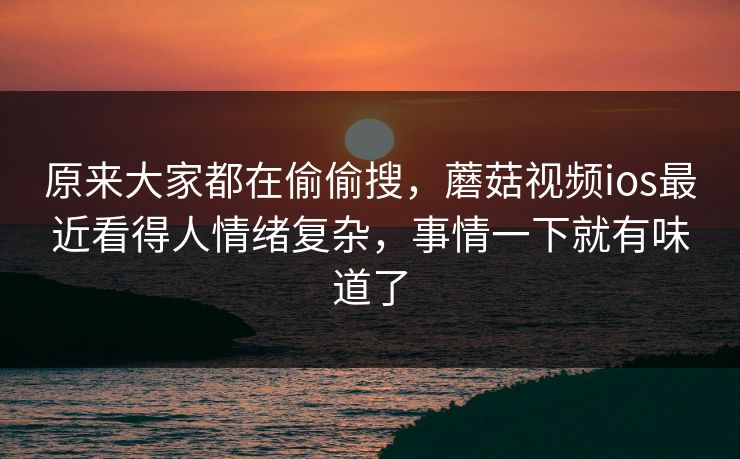 原来大家都在偷偷搜，蘑菇视频ios最近看得人情绪复杂，事情一下就有味道了