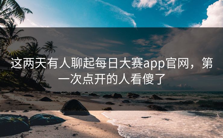 这两天有人聊起每日大赛app官网，第一次点开的人看傻了