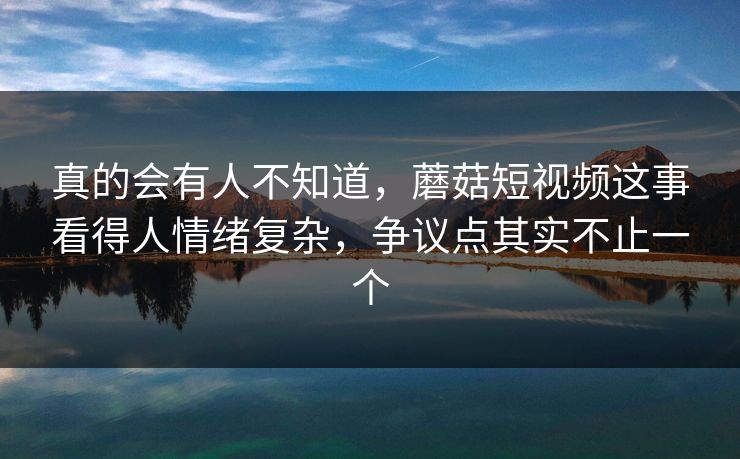 真的会有人不知道，蘑菇短视频这事看得人情绪复杂，争议点其实不止一个