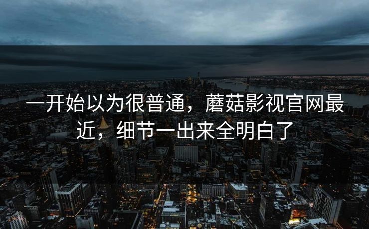 一开始以为很普通，蘑菇影视官网最近，细节一出来全明白了