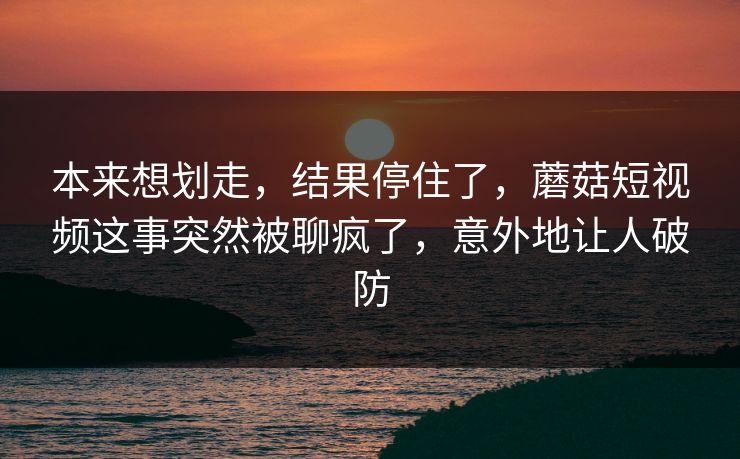 本来想划走，结果停住了，蘑菇短视频这事突然被聊疯了，意外地让人破防