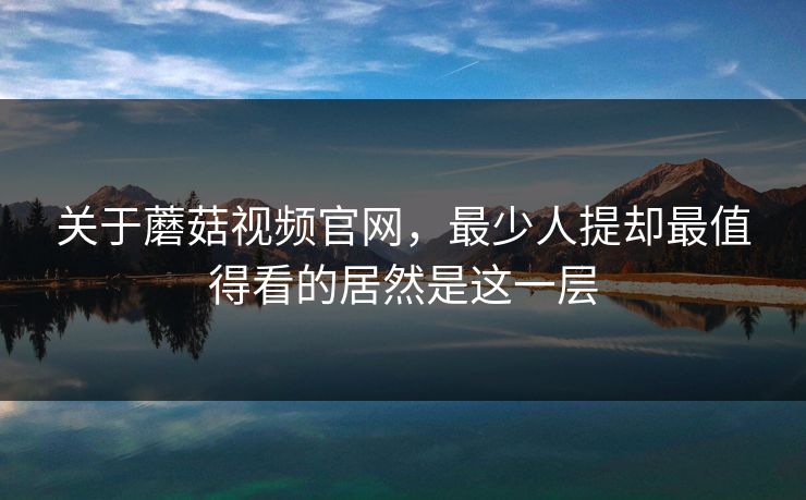关于蘑菇视频官网，最少人提却最值得看的居然是这一层