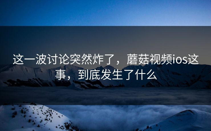 这一波讨论突然炸了，蘑菇视频ios这事，到底发生了什么