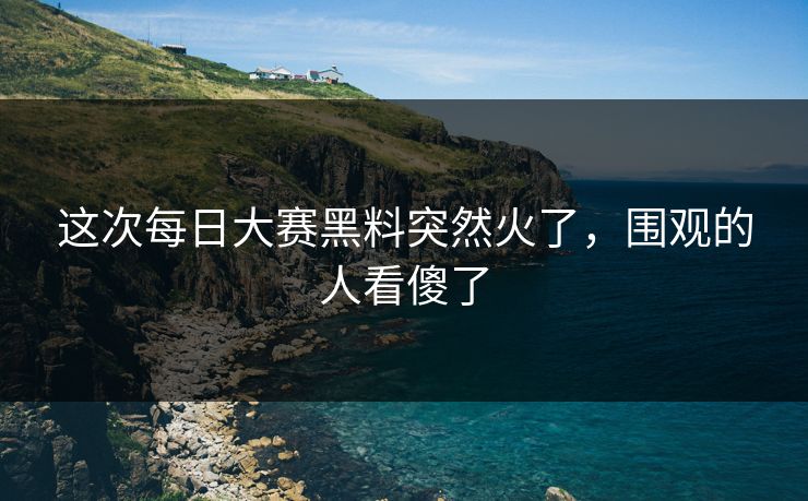 这次每日大赛黑料突然火了,围观的人看傻了 这次每日大赛黑料突然火了,围观的人看傻了
