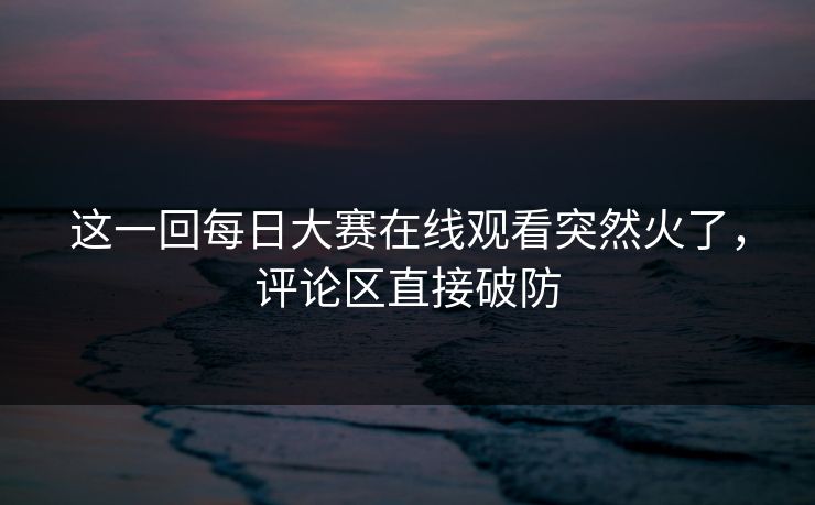 这一回每日大赛在线观看突然火了,评论区直接破防 这一回每日大赛在线观看突然火了,评论区直接破防