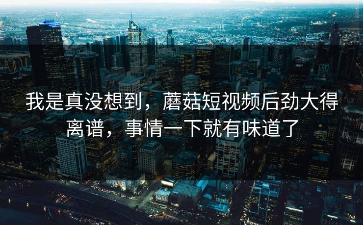 我是真没想到，蘑菇短视频后劲大得离谱，事情一下就有味道了