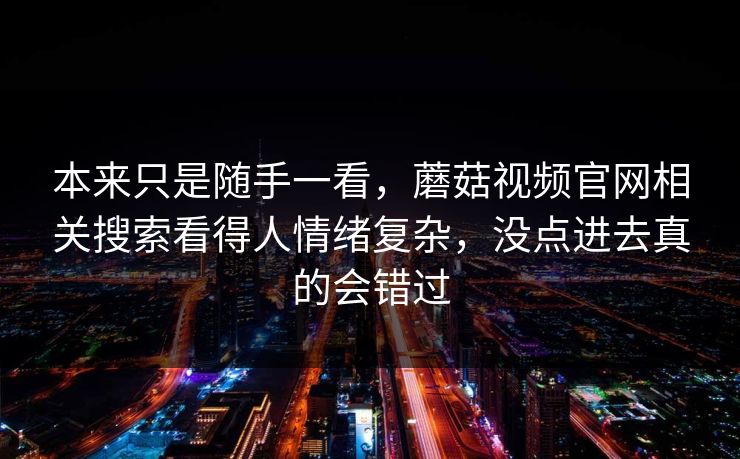 本来只是随手一看，蘑菇视频官网相关搜索看得人情绪复杂，没点进去真的会错过