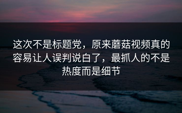 这次不是标题党，原来蘑菇视频真的容易让人误判说白了，最抓人的不是热度而是细节