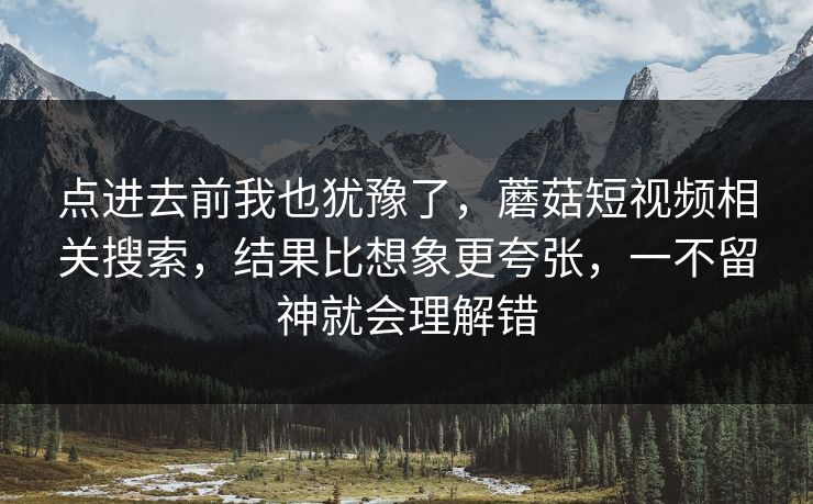 点进去前我也犹豫了,蘑菇短视频相关搜索,结果比想象更夸张,一不留神就会理解错 点进去前我也犹豫了,蘑菇短视频相关搜索,结果比想象更夸张,一不留神就会理解错