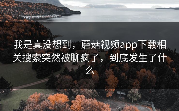 我是真没想到,蘑菇视频app下载相关搜索突然被聊疯了,到底发生了什么 我是真没想到,蘑菇视频app下载相关搜索突然被聊疯了,到底发生了什么