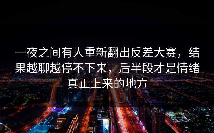一夜之间有人重新翻出反差大赛，结果越聊越停不下来，后半段才是情绪真正上来的地方