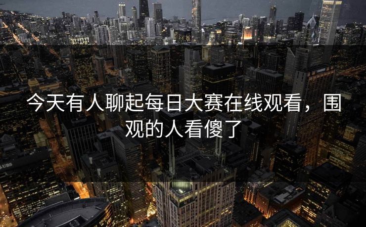 今天有人聊起每日大赛在线观看，围观的人看傻了