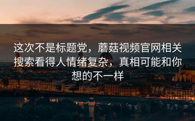 这次不是标题党，蘑菇视频官网相关搜索看得人情绪复杂，真相可能和你想的不一样
