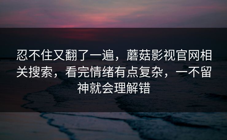 忍不住又翻了一遍，蘑菇影视官网相关搜索，看完情绪有点复杂，一不留神就会理解错
