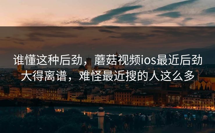 谁懂这种后劲，蘑菇视频ios最近后劲大得离谱，难怪最近搜的人这么多