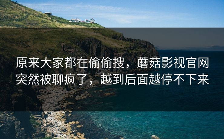 原来大家都在偷偷搜，蘑菇影视官网突然被聊疯了，越到后面越停不下来