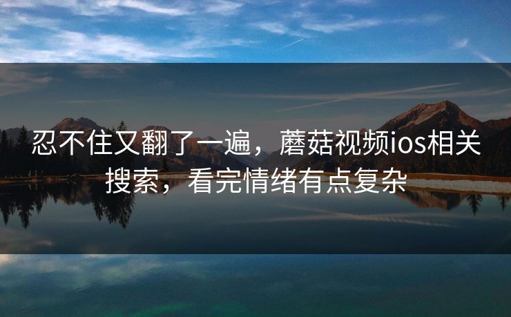 忍不住又翻了一遍，蘑菇视频ios相关搜索，看完情绪有点复杂