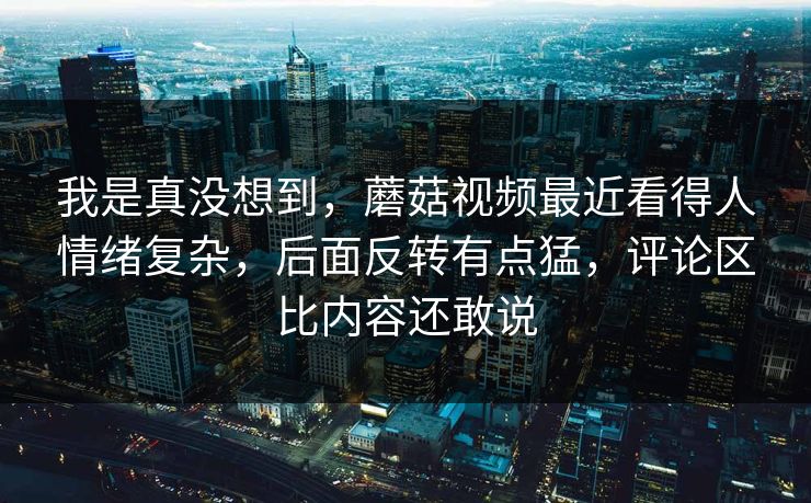 我是真没想到，蘑菇视频最近看得人情绪复杂，后面反转有点猛，评论区比内容还敢说