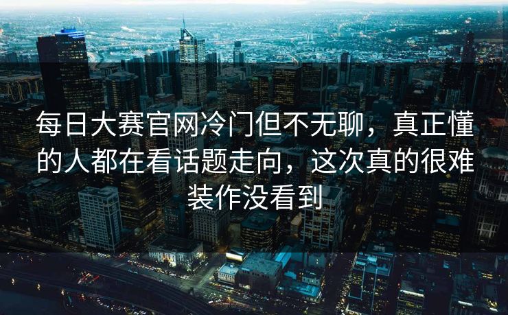 每日大赛官网冷门但不无聊，真正懂的人都在看话题走向，这次真的很难装作没看到