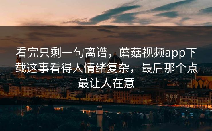 看完只剩一句离谱，蘑菇视频app下载这事看得人情绪复杂，最后那个点最让人在意