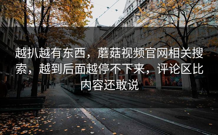 越扒越有东西，蘑菇视频官网相关搜索，越到后面越停不下来，评论区比内容还敢说