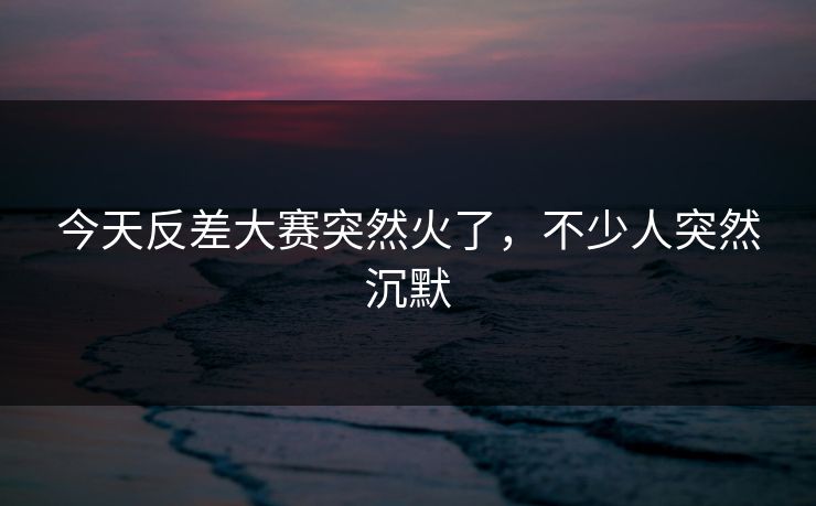 今天反差大赛突然火了，不少人突然沉默