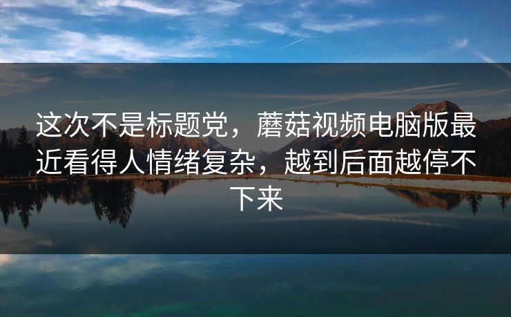 这次不是标题党，蘑菇视频电脑版最近看得人情绪复杂，越到后面越停不下来
