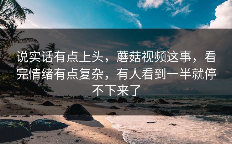说实话有点上头，蘑菇视频这事，看完情绪有点复杂，有人看到一半就停不下来了
