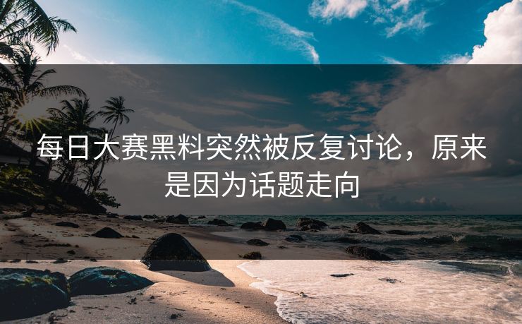 每日大赛黑料突然被反复讨论，原来是因为话题走向