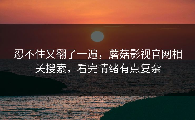 忍不住又翻了一遍，蘑菇影视官网相关搜索，看完情绪有点复杂