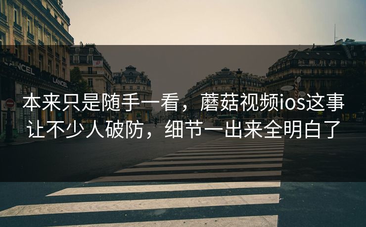 本来只是随手一看，蘑菇视频ios这事让不少人破防，细节一出来全明白了