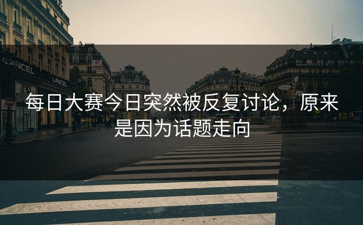 每日大赛今日突然被反复讨论，原来是因为话题走向