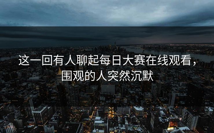 这一回有人聊起每日大赛在线观看，围观的人突然沉默