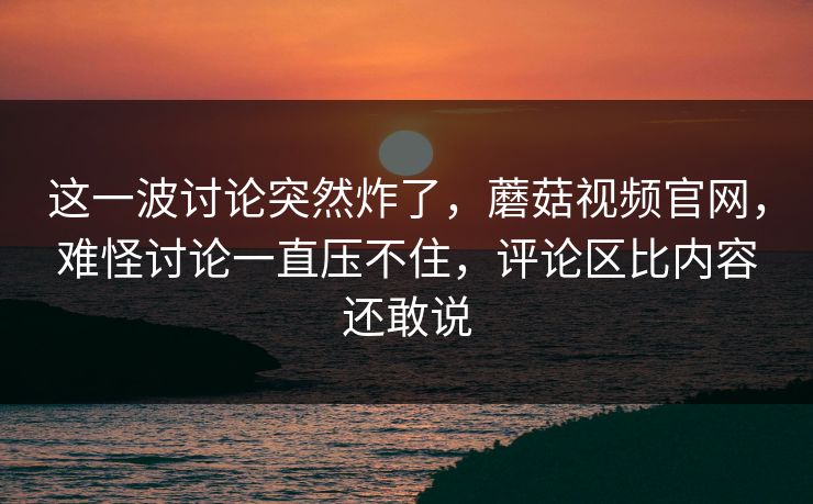 这一波讨论突然炸了，蘑菇视频官网，难怪讨论一直压不住，评论区比内容还敢说