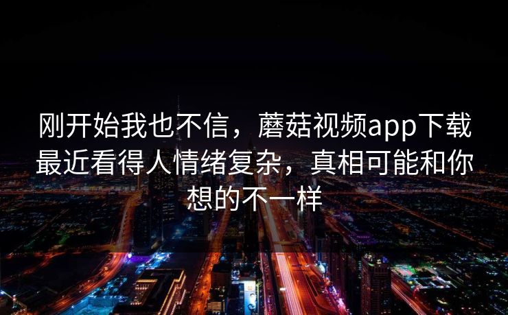 刚开始我也不信，蘑菇视频app下载最近看得人情绪复杂，真相可能和你想的不一样