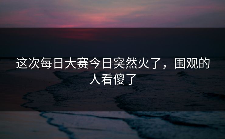 这次每日大赛今日突然火了，围观的人看傻了