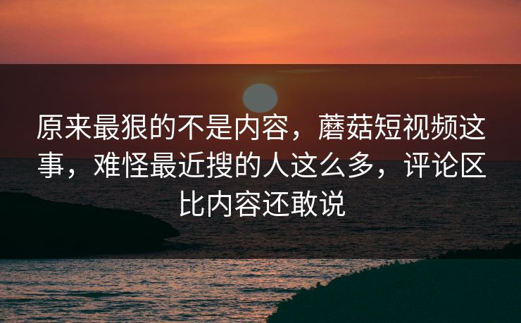 原来最狠的不是内容，蘑菇短视频这事，难怪最近搜的人这么多，评论区比内容还敢说