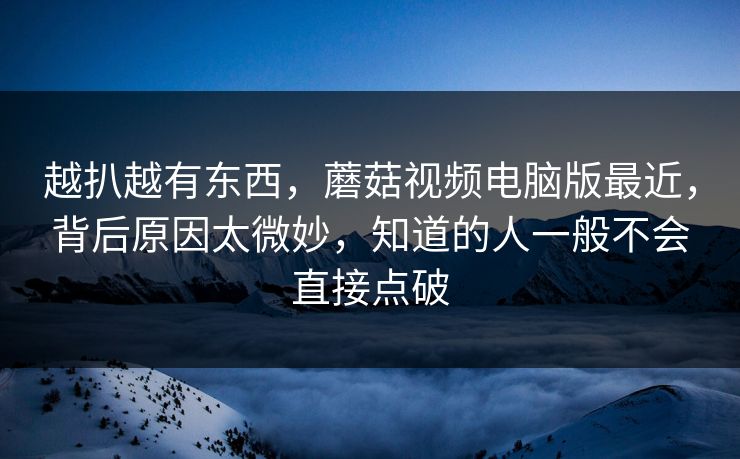 越扒越有东西，蘑菇视频电脑版最近，背后原因太微妙，知道的人一般不会直接点破