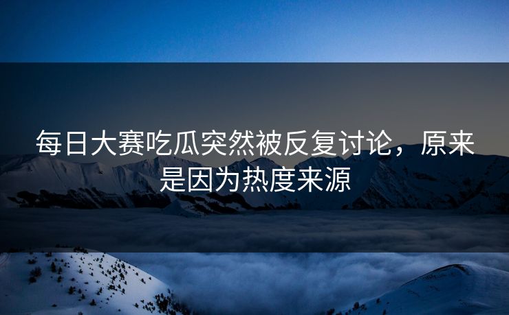 每日大赛吃瓜突然被反复讨论，原来是因为热度来源