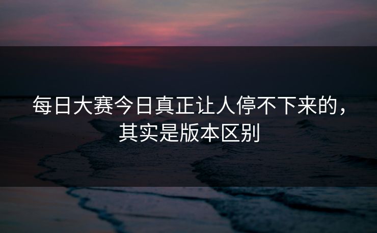 每日大赛今日真正让人停不下来的，其实是版本区别