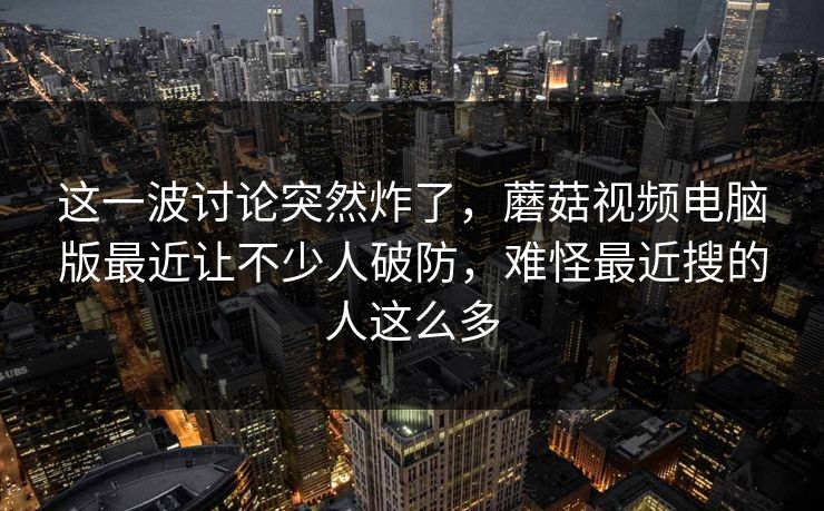 这一波讨论突然炸了，蘑菇视频电脑版最近让不少人破防，难怪最近搜的人这么多