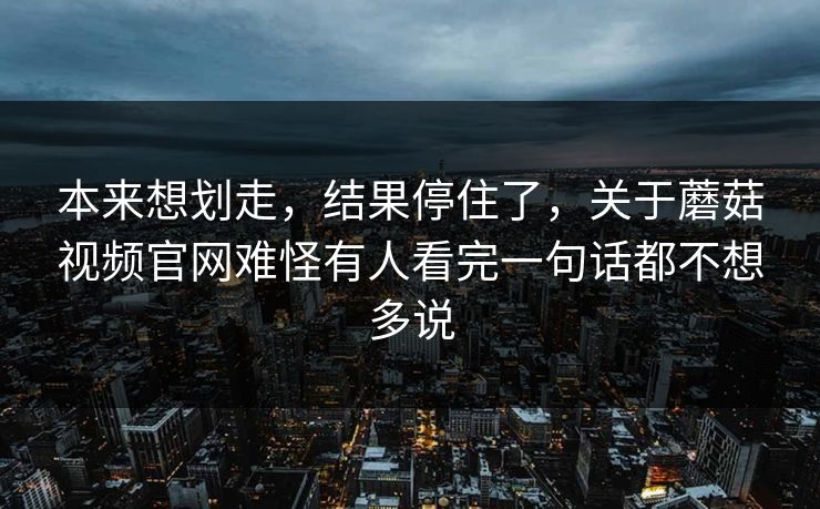本来想划走，结果停住了，关于蘑菇视频官网难怪有人看完一句话都不想多说