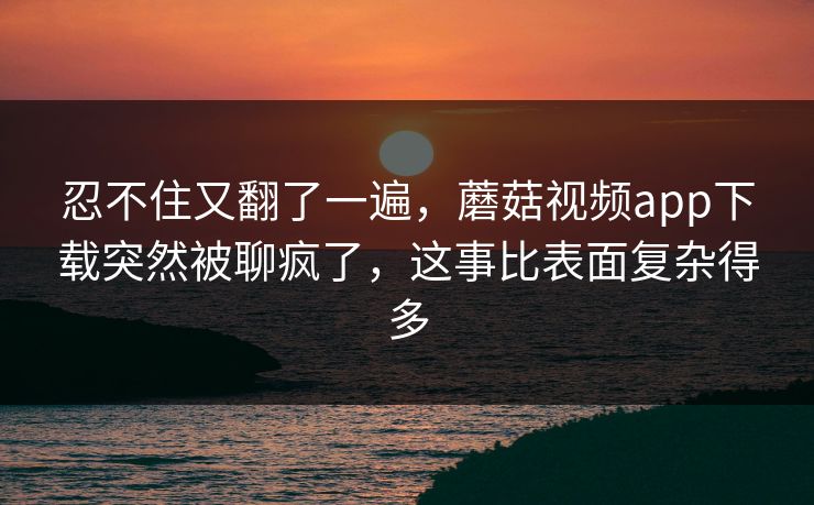 忍不住又翻了一遍，蘑菇视频app下载突然被聊疯了，这事比表面复杂得多