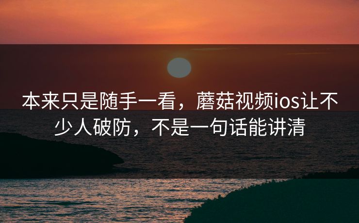 本来只是随手一看，蘑菇视频ios让不少人破防，不是一句话能讲清