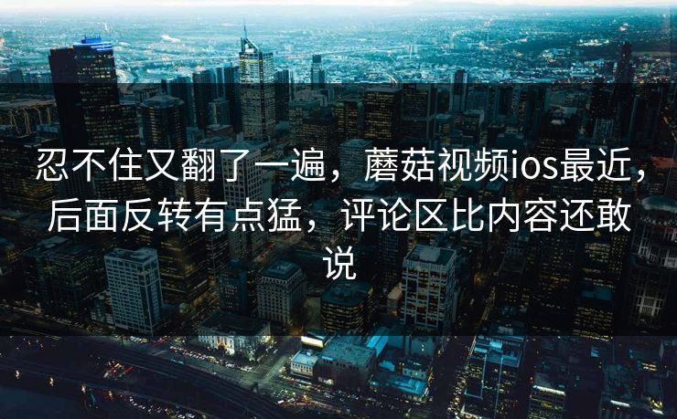 忍不住又翻了一遍，蘑菇视频ios最近，后面反转有点猛，评论区比内容还敢说