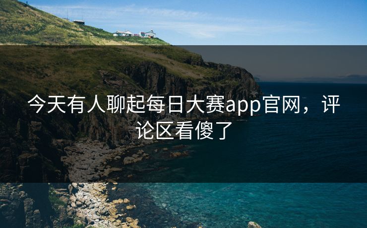 今天有人聊起每日大赛app官网，评论区看傻了