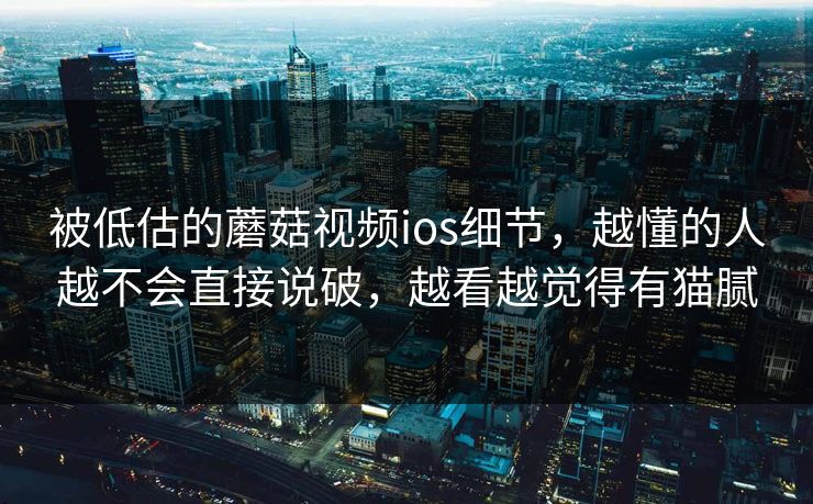 被低估的蘑菇视频ios细节，越懂的人越不会直接说破，越看越觉得有猫腻