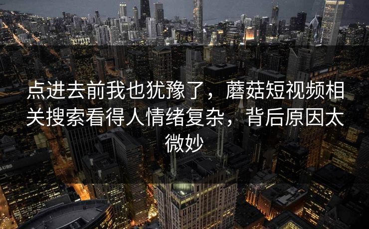 点进去前我也犹豫了，蘑菇短视频相关搜索看得人情绪复杂，背后原因太微妙